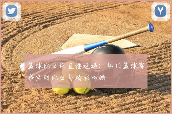 篮球比分网直播速递：热门篮球赛事实时比分与精彩回顾