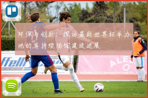 环保与创新：探访最新世界杯举办地的可持续场馆建设进展