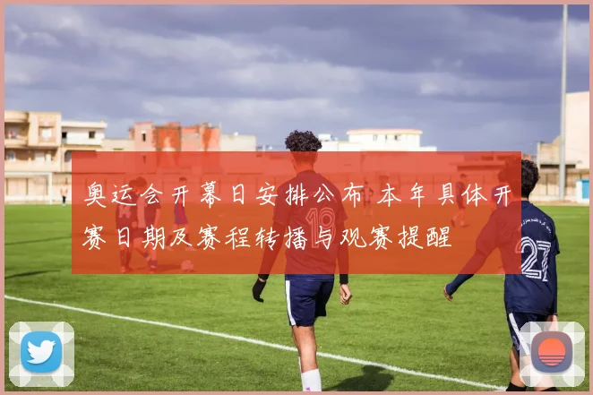 奥运会开幕日安排公布 本年具体开赛日期及赛程转播与观赛提醒