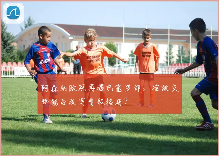 阿森纳欧冠再遇巴塞罗那，宿敌交锋能否改写晋级格局？