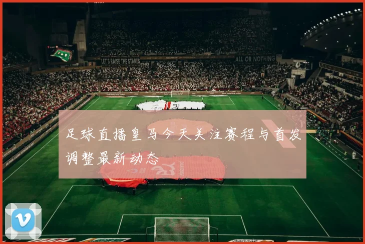 足球直播皇马今天关注赛程与首发调整最新动态