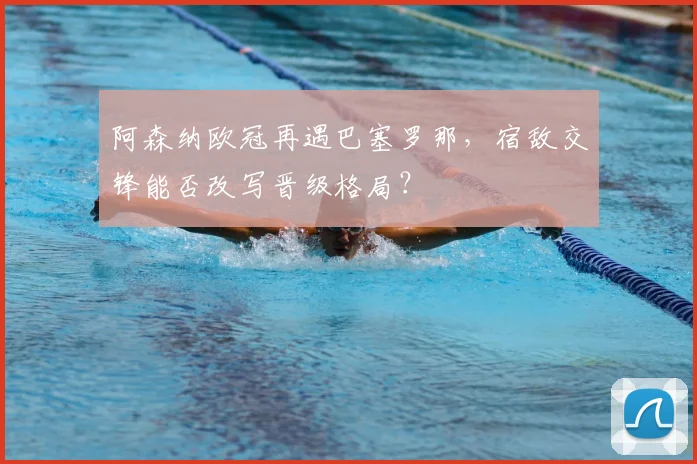 阿森纳欧冠再遇巴塞罗那，宿敌交锋能否改写晋级格局？