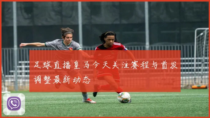 足球直播皇马今天关注赛程与首发调整最新动态