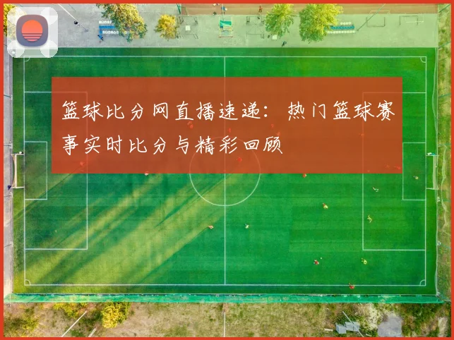 篮球比分网直播速递：热门篮球赛事实时比分与精彩回顾