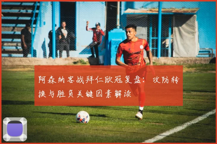 阿森纳客战拜仁欧冠复盘：攻防转换与胜负关键因素解读