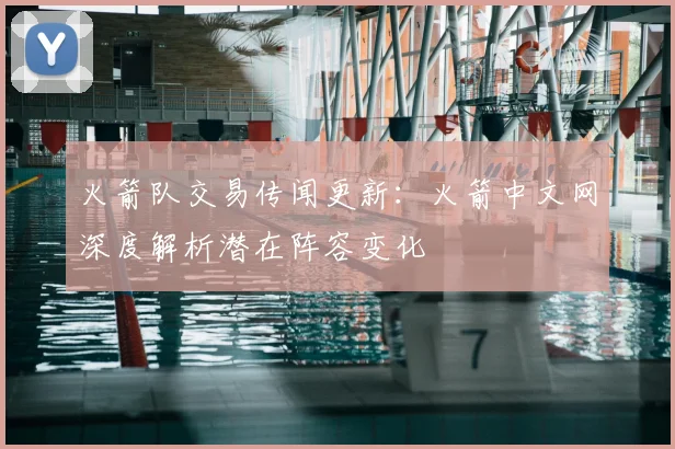 火箭队交易传闻更新：火箭中文网深度解析潜在阵容变化