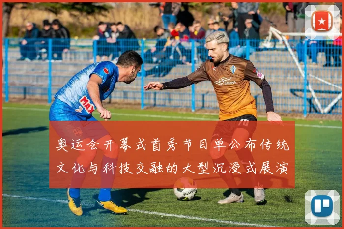 奥运会开幕式首秀节目单公布传统文化与科技交融的大型沉浸式展演看点